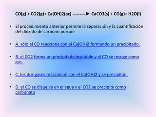 CO(g) + CO2(g)+ Ca(OH)2(ac) ---------► CaCO3(s) + CO(g)+ H2O(l)
• El procedimiento anterior permite la separación y la cuantificación
del dióxido de carbono porque
• A. sólo el CO reacciona con el Ca(OH)2 formando un precipitado.

• B. el CO2 forma un precipitado insoluble y el CO se recoge como
gas.
• C. los dos gases reaccionan con el Ca(OH)2 y se precipitan.
• D. el CO se disuelve en el agua y el CO2 se precipita como
carbonato

 