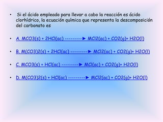 •

Si el ácido empleado para llevar a cabo la reacción es ácido
clorhídrico, la ecuación química que representa la descomposición
del carbonato es

• A. MCO3(s) + 2HCl(ac) ---------► MCl2(ac) + CO2(g)+ H2O(l)
• B. M(CO3)2(s) + 2HCl(ac) ---------► MCl2(ac) + CO2(g)+ H2O(l)
• C. MCO3(s) + HCl(ac) ---------► MCl(ac) + CO2(g)+ H2O(l)
• D. M(CO3)2(s) + HCl(ac) ---------► MCl2(ac) + CO2(g)+ H2O(l)

 