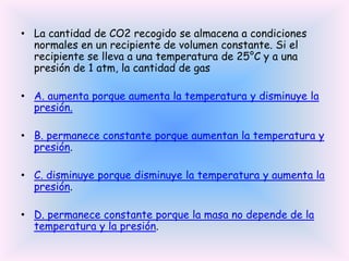 • La cantidad de CO2 recogido se almacena a condiciones
normales en un recipiente de volumen constante. Si el
recipiente se lleva a una temperatura de 25°C y a una
presión de 1 atm, la cantidad de gas
• A. aumenta porque aumenta la temperatura y disminuye la
presión.
• B. permanece constante porque aumentan la temperatura y
presión.

• C. disminuye porque disminuye la temperatura y aumenta la
presión.
• D. permanece constante porque la masa no depende de la
temperatura y la presión.

 