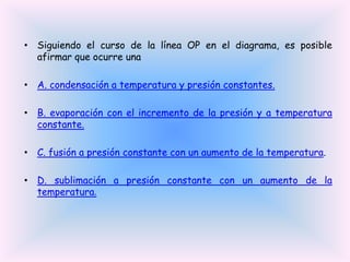 • Siguiendo el curso de la línea OP en el diagrama, es posible
afirmar que ocurre una
• A. condensación a temperatura y presión constantes.

• B. evaporación con el incremento de la presión y a temperatura
constante.
• C. fusión a presión constante con un aumento de la temperatura.
• D. sublimación a presión constante con un aumento de la
temperatura.

 