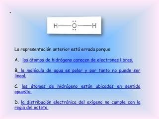 •

La representación anterior está errada porque

A. los átomos de hidrógeno carecen de electrones libres.
B. la molécula de agua es polar y por tanto no puede ser
lineal.

C. los átomos de hidrógeno están ubicados en sentido
opuesto.
D. la distribución electrónica del oxígeno no cumple con la
regía del octeto.

 