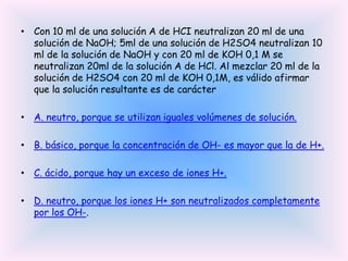 • Con 10 ml de una solución A de HCI neutralizan 20 ml de una
solución de NaOH; 5ml de una solución de H2SO4 neutralizan 10
ml de la solución de NaOH y con 20 ml de KOH 0,1 M se
neutralizan 20ml de la solución A de HCl. Al mezclar 20 ml de la
solución de H2SO4 con 20 ml de KOH 0,1M, es válido afirmar
que la solución resultante es de carácter
• A. neutro, porque se utilizan iguales volúmenes de solución.
• B. básico, porque la concentración de OH- es mayor que la de H+.
• C. ácido, porque hay un exceso de iones H+.
• D. neutro, porque los iones H+ son neutralizados completamente
por los OH-.

 