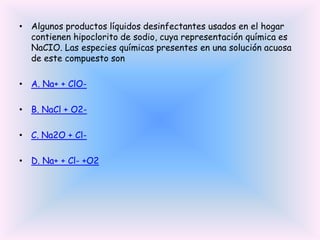 • Algunos productos líquidos desinfectantes usados en el hogar
contienen hipoclorito de sodio, cuya representación química es
NaCIO. Las especies químicas presentes en una solución acuosa
de este compuesto son
• A. Na+ + ClO• B. NaCl + O2• C. Na2O + Cl• D. Na+ + Cl- +O2

 