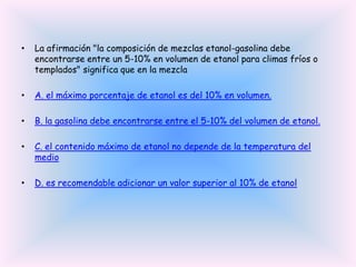 •

La afirmación "la composición de mezclas etanol-gasolina debe
encontrarse entre un 5-10% en volumen de etanol para climas fríos o
templados" significa que en la mezcla

•

A. el máximo porcentaje de etanol es del 10% en volumen.

•

B. la gasolina debe encontrarse entre el 5-10% del volumen de etanol.

•

C. el contenido máximo de etanol no depende de la temperatura del
medio

•

D. es recomendable adicionar un valor superior al 10% de etanol

 
