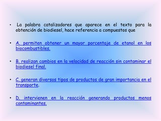 •

La palabra catalizadores que aparece en el texto para la
obtención de biodiesel, hace referencia a compuestos que

• A. permiten obtener un mayor porcentaje de etanol en los
biocombustibles.

• B. realizan cambios en la velocidad de reacción sin contaminar el
biodiesel final.
• C. generan diversos tipos de productos de gran importancia en el
transporte.
• D. intervienen en la reacción generando productos menos
contaminantes.

 