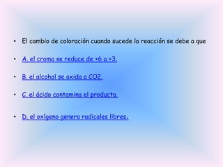 • El cambio de coloración cuando sucede la reacción se debe a que
• A. el cromo se reduce de +6 a +3.
• B. el alcohol se oxida a CO2.
• C. el ácido contamina el producto.
• D. el oxígeno genera radicales libres.

 