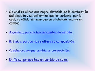 • Se analiza el residuo negro obtenido de la combustión
del almidón y se determina que es carbono, por lo
cual, es válido afirmar que en el almidón ocurre un
cambio
• A químico, porque hay un cambio de estado.
• B. físico, porque no se altera su composición.

• C. químico, porque cambia su composición.
• D. físico, porque hay un cambio de color.

 