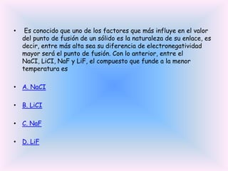 •

Es conocido que uno de los factores que más influye en el valor
del punto de fusión de un sólido es la naturaleza de su enlace, es
decir, entre más alta sea su diferencia de electronegatividad
mayor será el punto de fusión. Con lo anterior, entre el
NaCI, LiCI, NaF y LiF, el compuesto que funde a la menor
temperatura es

• A. NaCI
• B. LiCI
• C. NaF
• D. LiF

 