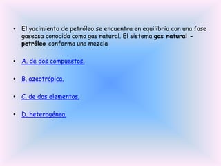 • El yacimiento de petróleo se encuentra en equilibrio con una fase
gaseosa conocida como gas natural. El sistema gas natural petróleo conforma una mezcla
• A. de dos compuestos.
• B. azeotrópica.
• C. de dos elementos.
• D. heterogénea.

 