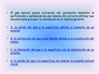 • El gas natural puede extraerse del yacimiento mediante la
perforación e instalación de una tubería. Es correcto afirmar que
durante este proceso, la instalación de la tubería permite
• A. la salida del gas a la superficie debido al aumento de su
presión.
• B. la extracción del gas como líquido debido a la licuefacción del
mismo.

• C. la liberación del gas a la superficie con la disminución de su
presión.
• D. la salida del gas a la superficie sin alterar su presión natural
inicial

 