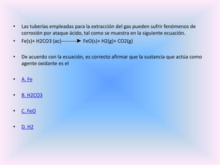 •
•

Las tuberías empleadas para la extracción del gas pueden sufrir fenómenos de
corrosión por ataque ácido, tal como se muestra en la siguiente ecuación.
Fe(s)+ H2CO3 (ac)---------► FeO(s)+ H2(g)+ CO2(g)

•

De acuerdo con la ecuación, es correcto afirmar que la sustancia que actúa como
agente oxidante es el

•

A. Fe

•

B. H2CO3

•

C. FeO

•

D. H2

 