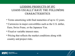 Lending products of IFC  Loans usually have the following characteristics Terms amortizing with final maturities of up to 12 years.  Currencies in major convertibles such as the U.S. dollar, Euro, Swiss Franc, or the Japanese Yen.  Fixed or variable interest rates.  Pricing that reflects the market conditions along with country and project risks.  