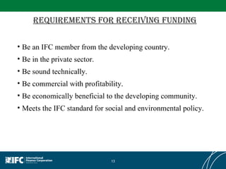 Requirements for receiving funding Be an IFC member from the developing country.  Be in the private sector.  Be sound technically.  Be commercial with profitability.  Be economically beneficial to the developing community.  Meets the IFC standard for social and environmental policy. 