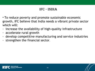 IFC - INDIA To reduce poverty and promote sustainable economic growth, IFC believe that India needs a vibrant private sector which will:  ·  increase the availability of high-quality infrastructure  ·  accelerate rural growth  ·  develop competitive manufacturing and service industries  ·  strengthen the financial sector .  