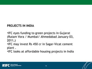 PROJECTS IN INDIA IFC eyes funding to green projects in Gujarat (Rutam Vora / Mumbai/ Ahmedabad January 03, 2011,) IFC may invest Rs 450 cr in Sagar-Vicat cement plant . IFC looks at affordable housing projects in India  