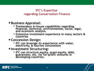 IFC’s Expertise  regarding Conservation Finance Business Appraisal: Tremendous in-house capabilities regarding financial, technical, environmental, social, legal, and economic analysis. Extensive investment experience in many sectors & countries  Concession Design: IFC can leverage its experience with water, electricity, & tourism concessions Investment Structuring: IFC can structure equity, quasi-equity, debt, guarantees, etc. for for-profit ventures in developing countries. 