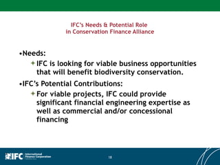 IFC’s Needs & Potential Role  in Conservation Finance Alliance Needs: IFC is looking for viable business opportunities that will benefit biodiversity conservation. IFC’s Potential Contributions: For viable projects, IFC could provide significant financial engineering expertise as well as commercial and/or concessional financing 