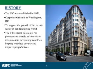 History The IFC was established in 1956.  Corporate Office is at Washington, DC. To support the growth of the private sector in the developing world. The IFC's stated mission is “to promote sustainable private sector investment in developing countries, helping to reduce poverty and improve people's lives. 