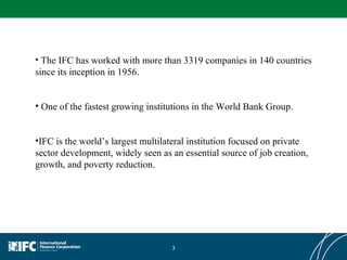 The IFC has worked with more than 3319 companies in 140 countries since its inception in 1956. One of the fastest growing institutions in the World Bank Group.  IFC is the world’s largest multilateral institution focused on private sector development, widely seen as an essential source of job creation, growth, and poverty reduction. 