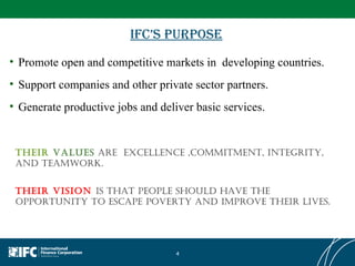 IFC’s Purpose Promote open and competitive markets in  developing countries.  Support companies and other private sector partners.  Generate productive jobs and deliver basic services.  THEIR vision  is that people should have the opportunity to escape poverty and improve their lives. their  values   are  excellence ,commitment, integrity, and teamwork. 