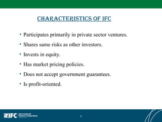 Characteristics of IFC Participates primarily in private sector ventures. Shares same risks as other investors. Invests in equity. Has market pricing policies. Does not accept government guarantees. Is profit-oriented. 