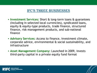 IFC’s Three Businesses Investment Services:  Short & long-term loans & guarantees (including in selected local currencies), syndicated loans, equity & equity-type products, trade finance, structured finance, risk management products, and sub-national finance Advisory Services:  Access to finance, investment climate, corporate advice, environmental & social sustainability, and infrastructure Asset Management Company:  Launched in 2009, invests third-party capital in a private equity fund format 