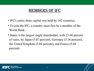 Members of IFC IFC's entire share capital was held by 182 countries. To join the IFC, a country must first be a member of the World Bank. States is the largest single shareholder, with 23.66 percent of votes, by Japan (5.87 percent), Germany (5.36 percent), the United Kingdom (5.04 percent), and France (5.04 percent) 
