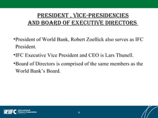 President , Vice-Presidencies and Board of Executive Directors  President of World Bank, Robert Zoellick also serves as IFC President. IFC Executive Vice President and CEO is Lars Thunell.  Board of Directors is comprised of the same members as the World Bank’s Board. 