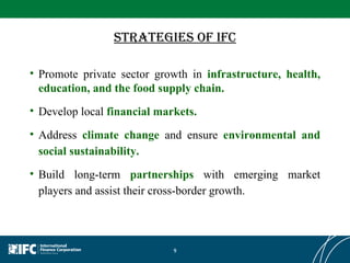 Strategies Of IFC Promote private sector growth in  infrastructure, health, education, and the food supply chain. Develop local   financial markets. Address  climate change  and ensure  environmental and social sustainability. Build long-term  partnerships  with emerging market players and assist their cross-border growth. 