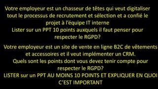 Votre employeur est un site de vente en ligne B2C de vêtements
et accessoires et il veut implémenter un CRM.
Quels sont les points dont vous devez tenir compte pour
respecter le RGPD?
LISTER sur un PPT AU MOINS 10 POINTS ET EXPLIQUER EN QUOI
C’EST IMPORTANT
Votre employeur est un chasseur de têtes qui veut digitaliser
tout le processus de recrutement et sélection et a confié le
projet à l’équipe IT interne
Lister sur un PPT 10 points auxquels il faut penser pour
respecter le RGPD?
 