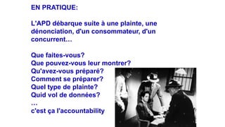 EN PRATIQUE:
L'APD débarque suite à une plainte, une
dénonciation, d'un consommateur, d'un
concurrent…
Que faites-vous?
Que pouvez-vous leur montrer?
Qu'avez-vous préparé?
Comment se préparer?
Quel type de plainte?
Quid vol de données?
…
c'est ça l'accountability
 