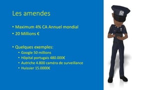 Les amendes
• Maximum 4% CA Annuel mondial
• 20 Millions €
• Quelques exemples:
• Google 50 millions
• Hôpital portugais 480.000€
• Autriche 4.800 caméra de surveillance
• Huissier 15.0000€
 