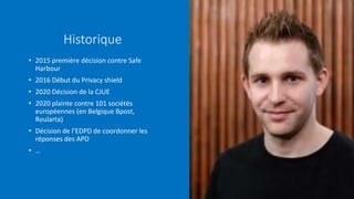 Historique
• 2015 première décision contre Safe
Harbour
• 2016 Début du Privacy shield
• 2020 Décision de la CJUE
• 2020 plainte contre 101 sociétés
européennes (en Belgique Bpost,
Roularta)
• Décision de l’EDPD de coordonner les
réponses des APD
• …
 