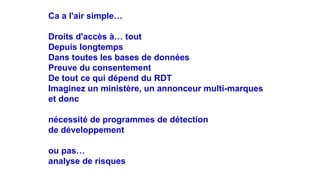 Ca a l'air simple…
Droits d'accès à… tout
Depuis longtemps
Dans toutes les bases de données
Preuve du consentement
De tout ce qui dépend du RDT
Imaginez un ministère, un annonceur multi-marques
et donc
nécessité de programmes de détection
de développement
ou pas…
analyse de risques
 