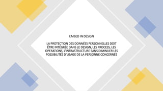EMBED IN DESIGN
LA PROTECTION DES DONNÉES PERSONNELLES DOIT
ÊTRE INTÉGRÉE DANS LE DESIGN, LES PROCESS, LES
OPERATIONS, L’INFRASTRUCTURE SANS DIMINUER LES
POSSIBILITÉS D’USAGE DE LA PERSONNE CONCERNÉE
 