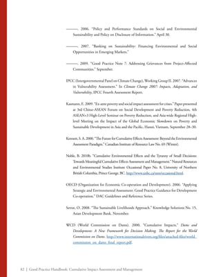 82 | Good Practice Handbook: Cumulative Impact Assessment and Management
———. 2006. “Policy and Performance Standards on Social and Environmental
Sustainability and Policy on Disclosure of Information.” April 30.
———. 2007. “Banking on Sustainability: Financing Environmental and Social
Opportunities in Emerging Markets.”
———. 2009. “Good Practice Note 7: Addressing Grievances from Project-Affected
Communities.” September.
IPCC (Intergovernmental Panel on Climate Change),Working Group II. 2007. “Advances
in Vulnerability Assessment.” In Climate Change 2007: Impacts, Adaptation, and
Vulnerability, IPCC Fourth Assessment Report.
Kasmann,E.2009.“Ex-antepovertyandsocialimpactassessmentforcrises.”Paperpresented
at 3rd China–ASEAN Forum on Social Development and Poverty Reduction, 4th
ASEAN+3 High-Level Seminar on Poverty Reduction, and Asia-wide Regional High-
level Meeting on the Impact of the Global Economic Slowdown on Poverty and
Sustainable Development in Asia and the Pacific, Hanoi, Vietnam, September 28–30.
Kennett,S.A.2000.“TheFutureforCumulativeEffectsAssessment:BeyondtheEnvironmental
Assessment Paradigm.” Canadian Institute of Resource Law No. 69 (Winter).
Noble, B. 2010b. “Cumulative Environmental Effects and the Tyranny of Small Decisions:
Towards Meaningful Cumulative Effects Assessment and Management.” Natural Resources
and Environmental Studies Institute Occasional Paper No. 8, University of Northern
British Columbia, Prince George, BC. http://www.unbc.ca/nres/occasional.html.
OECD (Organization for Economic Co-operation and Development). 2006. “Applying
Strategic and Environmental Assessment: Good Practice Guidance for Development
Co-operation.” DAC Guidelines and Reference Series.
Serrat, O. 2008. “The Sustainable Livelihoods Approach.” Knowledge Solutions No. 15,
Asian Development Bank. November.
WCD (World Commission on Dams). 2000. “Cumulative Impacts.” Dams and
Development: A New Framework for Decision Making. The Report for the World
Commission on Dams. http://www.internationalrivers.org/files/attached-files/world_
commission_on_dams_final_report.pdf.
 