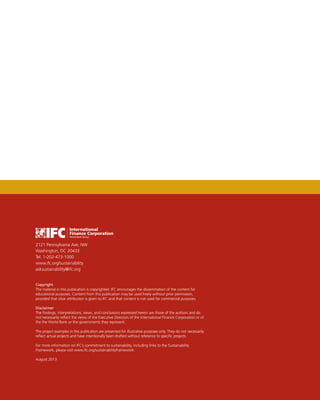 2121 Pennsylvania Ave. NW
Washington, DC 20433
Tel. 1-202-473-1000
www.ifc.org/sustainability
asksustainability@ifc.org
Copyright
The material in this publication is copyrighted. IFC encourages the dissemination of the content for
educational purposes. Content from this publication may be used freely without prior permission,
provided that clear attribution is given to IFC and that content is not used for commercial purposes.
Disclaimer
The findings, interpretations, views, and conclusions expressed herein are those of the authors and do
not necessarily reflect the views of the Executive Directors of the International Finance Corporation or of
the the World Bank or the governments they represent.
The project examples in this publication are presented for illustrative purposes only. They do not necessarily
reflect actual projects and have intentionally been drafted without reference to specific projects.
For more information on IFC’s commitment to sustainability, including links to the Sustainability
Framework, please visit www.ifc.org/sustainabilityframework.
August 2013
 