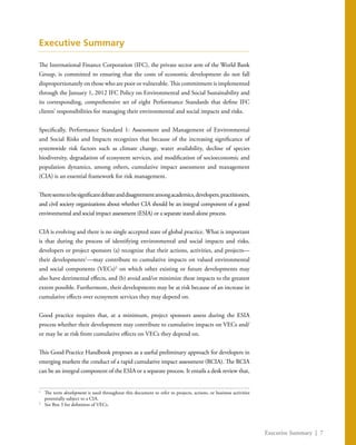 Executive Summary | 7
Executive Summary
The International Finance Corporation (IFC), the private sector arm of the World Bank
Group, is committed to ensuring that the costs of economic development do not fall
disproportionately on those who are poor or vulnerable. This commitment is implemented
through the January 1, 2012 IFC Policy on Environmental and Social Sustainability and
its corresponding, comprehensive set of eight Performance Standards that define IFC
clients’ responsibilities for managing their environmental and social impacts and risks.
Specifically, Performance Standard 1: Assessment and Management of Environmental
and Social Risks and Impacts recognizes that because of the increasing significance of
systemwide risk factors such as climate change, water availability, decline of species
biodiversity, degradation of ecosystem services, and modification of socioeconomic and
population dynamics, among others, cumulative impact assessment and management
(CIA) is an essential framework for risk management.
Thereseemstobesignificantdebateanddisagreementamongacademics,developers,practitioners,
and civil society organizations about whether CIA should be an integral component of a good
environmental and social impact assessment (ESIA) or a separate stand-alone process.
CIA is evolving and there is no single accepted state of global practice. What is important
is that during the process of identifying environmental and social impacts and risks,
developers or project sponsors (a) recognize that their actions, activities, and projects—
their developments1
—may contribute to cumulative impacts on valued environmental
and social components (VECs)2
on which other existing or future developments may
also have detrimental effects, and (b) avoid and/or minimize these impacts to the greatest
extent possible. Furthermore, their developments may be at risk because of an increase in
cumulative effects over ecosystem services they may depend on.
Good practice requires that, at a minimum, project sponsors assess during the ESIA
process whether their development may contribute to cumulative impacts on VECs and/
or may be at risk from cumulative effects on VECs they depend on.
This Good Practice Handbook proposes as a useful preliminary approach for developers in
emerging markets the conduct of a rapid cumulative impact assessment (RCIA). The RCIA
can be an integral component of the ESIA or a separate process. It entails a desk review that,
1
	 The term development is used throughout this document to refer to projects, actions, or business activities
potentially subject to a CIA.
2
	 See Box 3 for definition of VECs.
 