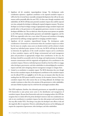 10 | Good Practice Handbook: Cumulative Impact Assessment and Management
•	 Significant risk for cumulative impacts/significant leverage: The development under
consideration represents a significant contributor to the expected cumulative impacts or
will be the first of several future reasonably anticipated developments that will use the same
resource and/or potentially affect the same VECs. In these cases, through consultation with
stakeholders, the RCIA will help assess potential cumulative impacts that could be expected
over time, and guide the developer in defining the required mitigation measures. The private
developercanuseStep6todesignastrategytoappropriatelymanagecumulativeimpactsand
provide advice to the government on the appropriate governance structure to ensure other
developers will follow suit. This is an ideal case, where the private sector sponsor can capitalize
on the ESIA process, including baseline generation and stakeholder engagement, and the
RCIA may organically evolve into a more robust CIA process and contribute to leveraging
governments by outlining a strategic approach to managing cumulative impacts.
•	 Significant risk for cumulative impacts/limited leverage: The development under
consideration is immersed in an environment where the cumulative impacts are evident
but the issues are complex, many actors are already involved, and the solution is clearly
beyond any individual project sponsor. In this case, the RCIA will help the developer
(a) determine the significance of the overall cumulative impacts and its contribution
to these cumulative impacts, and (b) design environmental and social management
plans and procedures to appropriately mitigate those contributions. In this case, the
developer should be accountable only for the design and implementation of mitigation
measures commensurate with the magnitude and significance of its contribution to the
cumulative impacts. However, individual sponsors should use their best efforts to engage
other developers, governments, and other stakeholders in acknowledging the cumulative
impacts and risks and in designing coherent management strategies to mitigate them.
•	 Limited to no contribution to cumulative impacts: The RCIA determines that even though
there are clear cumulative impacts, the development’s contribution to the cumulative impacts
over the affected VECs are negligible or nil. In this case, no measures other than the ones
resulting from the ESIA process would be necessary. In this situation, however, if there are
cumulative impacts from other sources that are not being addressed, the developer may
consider it pertinent to draw this to the attention of the government or other stakeholders,
and assess whether its project may be at risk from the unmanaged cumulative effect.
This GPH emphasizes, therefore, that ultimately governments are responsible for preparing
CIA frameworks to assist private sector actors in the identification and management of
cumulative impacts. Because these frameworks rarely exist in emerging markets, this GPH also
recognizes that it is clearly still in the private developer’s interest to take into consideration not
only its own contribution to cumulative impacts, but also other projects and external factors
that may affect similar VECs. Not doing so may place the developer’s own efforts at risk and
also negatively affect its reputation. However, undertaking this process can be challenging and
requires the cooperation of government, other developers, and other stakeholders.
 