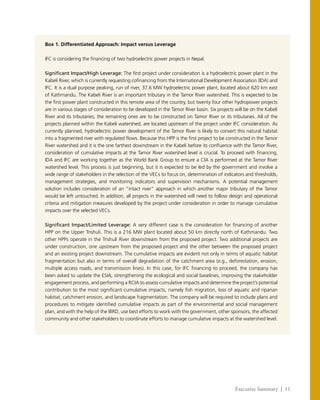 Executive Summary | 11
Box 1. Differentiated Approach: Impact versus Leverage
IFC is considering the financing of two hydroelectric power projects in Nepal.
Significant Impact/High Leverage: The first project under consideration is a hydroelectric power plant in the
Kabeli River, which is currently requesting cofinancing from the International Development Association (IDA) and
IFC. It is a dual purpose peaking, run of river, 37.6 MW hydroelectric power plant, located about 620 km east
of Kathmandu. The Kabeli River is an important tributary in the Tamor River watershed. This is expected to be
the first power plant constructed in this remote area of the country, but twenty four other hydropower projects
are in various stages of consideration to be developed in the Tamor River basin. Six projects will be on the Kabeli
River and its tributaries; the remaining ones are to be constructed on Tamor River or its tributaries. All of the
projects planned within the Kabeli watershed, are located upstream of the project under IFC consideration. As
currently planned, hydroelectric power development of the Tamor River is likely to convert this natural habitat
into a fragmented river with regulated flows. Because this HPP is the first project to be constructed in the Tamor
River watershed and it is the one farthest downstream in the Kabeli before its confluence with the Tamor River,
consideration of cumulative impacts at the Tamor River watershed level is crucial. To proceed with financing,
IDA and IFC are working together as the World Bank Group to ensure a CIA is performed at the Tamor River
watershed level. This process is just beginning, but it is expected to be led by the government and involve a
wide range of stakeholders in the selection of the VECs to focus on, determination of indicators and thresholds,
management strategies, and monitoring indicators and supervision mechanisms. A potential management
solution includes consideration of an “intact river” approach in which another major tributary of the Tamor
would be left untouched. In addition, all projects in the watershed will need to follow design and operational
criteria and mitigation measures developed by the project under consideration in order to manage cumulative
impacts over the selected VECs.
Significant Impact/Limited Leverage: A very different case is the consideration for financing of another
HPP on the Upper Trishuli. This is a 216 MW plant located about 50 km directly north of Kathmandu. Two
other HPPs operate in the Trishuli River downstream from the proposed project. Two additional projects are
under construction, one upstream from the proposed project and the other between the proposed project
and an existing project downstream. The cumulative impacts are evident not only in terms of aquatic habitat
fragmentation but also in terms of overall degradation of the catchment area (e.g., deforestation, erosion,
multiple access roads, and transmission lines). In this case, for IFC financing to proceed, the company has
been asked to update the ESIA, strengthening the ecological and social baselines, improving the stakeholder
engagement process, and performing a RCIA to assess cumulative impacts and determine the project’s potential
contribution to the most significant cumulative impacts, namely fish migration, loss of aquatic and riparian
habitat, catchment erosion, and landscape fragmentation. The company will be required to include plans and
procedures to mitigate identified cumulative impacts as part of the environmental and social management
plan, and with the help of the IBRD, use best efforts to work with the government, other sponsors, the affected
community and other stakeholders to coordinate efforts to manage cumulative impacts at the watershed level.
 