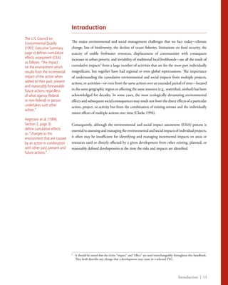 Introduction | 13
Introduction
The major environmental and social management challenges that we face today—climate
change, loss of biodiversity, the decline of ocean fisheries, limitations on food security, the
scarcity of usable freshwater resources, displacement of communities with consequent
increases in urban poverty, and inviability of traditional local livelihoods—are all the result of
cumulative impacts5
from a large number of activities that are for the most part individually
insignificant, but together have had regional or even global repercussions. The importance
of understanding the cumulative environmental and social impacts from multiple projects,
actions, or activities—or even from the same actions over an extended period of time—located
in the same geographic region or affecting the same resource (e.g., watershed, airshed) has been
acknowledged for decades. In some cases, the most ecologically devastating environmental
effects and subsequent social consequences may result not from the direct effects of a particular
action, project, or activity but from the combination of existing stresses and the individually
minor effects of multiple actions over time (Clarke 1994).
Consequently, although the environmental and social impact assessment (ESIA) process is
essentialtoassessingandmanagingtheenvironmentalandsocialimpactsofindividualprojects,
it often may be insufficient for identifying and managing incremental impacts on areas or
resources used or directly affected by a given development from other existing, planned, or
reasonably defined developments at the time the risks and impacts are identified.
5
	 It should be noted that the terms “impact” and “effect” are used interchangeably throughout this handbook.
They both describe any change that a development may cause in a selected VEC.
The U.S. Council on
Environmental Quality
(1997, Executive Summary
page v) defines cumulative
effects assessment (CEA)
as follows: “the impact
on the environment which
results from the incremental
impact of the action when
added to their past, present
and reasonably foreseeable
future actions regardless
of what agency (federal
or non-federal) or person
undertakes such other
action.”
Hegmann et al. (1999,
Section 2, page 3)
define cumulative effects
as “changes to the
environment that are caused
by an action in combination
with other past, present and
future actions.”
 