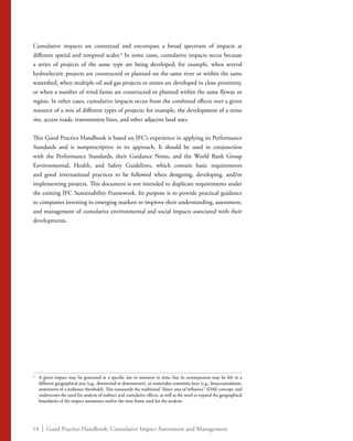 14 | Good Practice Handbook: Cumulative Impact Assessment and Management
Cumulative impacts are contextual and encompass a broad spectrum of impacts at
different spatial and temporal scales.6
In some cases, cumulative impacts occur because
a series of projects of the same type are being developed; for example, when several
hydroelectric projects are constructed or planned on the same river or within the same
watershed, when multiple oil and gas projects or mines are developed in close proximity,
or when a number of wind farms are constructed or planned within the same flyway or
region. In other cases, cumulative impacts occur from the combined effects over a given
resource of a mix of different types of projects; for example, the development of a mine
site, access roads, transmission lines, and other adjacent land uses.
This Good Practice Handbook is based on IFC’s experience in applying its Performance
Standards and is nonprescriptive in its approach. It should be used in conjunction
with the Performance Standards, their Guidance Notes, and the World Bank Group
Environmental, Health, and Safety Guidelines, which contain basic requirements
and good international practices to be followed when designing, developing, and/or
implementing projects. This document is not intended to duplicate requirements under
the existing IFC Sustainability Framework. Its purpose is to provide practical guidance
to companies investing in emerging markets to improve their understanding, assessment,
and management of cumulative environmental and social impacts associated with their
developments.
6
	 A given impact may be generated at a specific site or moment in time, but its consequences may be felt in a
different geographical area (e.g., downwind or downstream), or materialize sometime later (e.g., bioaccumulation,
attainment of a resilience threshold). This transcends the traditional “direct area of influence” (DAI) concept, and
underscores the need for analysis of indirect and cumulative effects, as well as the need to expand the geographical
boundaries of the impact assessment and/or the time frame used for the analysis.
 