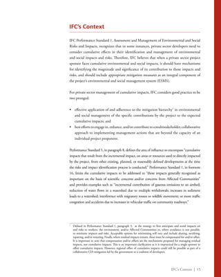 IFC’s Context | 15
IFC’s Context
IFC Performance Standard 1, Assessment and Management of Environmental and Social
Risks and Impacts, recognizes that in some instances, private sector developers need to
consider cumulative effects in their identification and management of environmental
and social impacts and risks. Therefore, IFC believes that when a private sector project
sponsor faces cumulative environmental and social impacts, it should have mechanisms
for identifying the magnitude and significance of its contribution to those impacts and
risks, and should include appropriate mitigation measures as an integral component of
the project’s environmental and social management system (ESMS).
For private sector management of cumulative impacts, IFC considers good practice to be
two pronged:
•	 effective application of and adherence to the mitigation hierarchy7
in environmental
and social management of the specific contributions by the project to the expected
cumulative impacts; and
•	 besteffortstoengagein,enhance,and/orcontributetoamultistakeholder,collaborative
approach to implementing management actions that are beyond the capacity of an
individual project proponent.
Performance Standard 1, in paragraph 8, defines the area of influence to encompass “cumulative
impacts that result from the incremental impact, on areas or resources used or directly impacted
by the project, from other existing, planned, or reasonably defined developments at the time
the risks and impact identification process is conducted.” Performance Standard 1, in footnote
16, limits the cumulative impacts to be addressed to “those impacts generally recognized as
important on the basis of scientific concerns and/or concerns from Affected Communities”
and provides examples such as “incremental contribution of gaseous emissions to an airshed;
reduction of water flows in a watershed due to multiple withdrawals; increases in sediment
loads to a watershed; interference with migratory routes or wildlife movement; or more traffic
congestion and accidents due to increases in vehicular traffic on community roadways.”
7
	 Defined in Performance Standard 1, paragraph 3, as the strategy to first anticipate and avoid impacts on
and risks to workers, the environment, and/or Affected Communities or, where avoidance is not possible,
to minimize impacts and risks. Acceptable options for minimizing will vary and include abating, rectifying,
repairing, and/or restoring. Finally, where residual impacts remain, these must be compensated for and/or offset.
It is important to note that compensation and/or offsets are the mechanisms proposed for managing residual
impacts, not cumulative impacts. This is an important clarification as it is impractical for a single sponsor to
offset cumulative impacts. However, regional offset of cumulative impacts could still be possible as part of a
collaborative CIA mitigation led by the government or a coalition of developers.
 