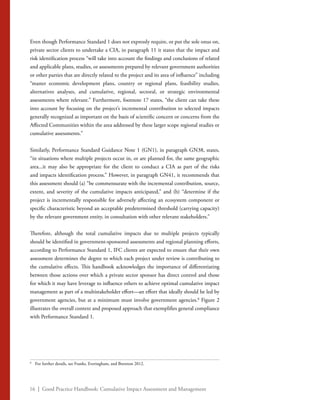 16 | Good Practice Handbook: Cumulative Impact Assessment and Management
Even though Performance Standard 1 does not expressly require, or put the sole onus on,
private sector clients to undertake a CIA, in paragraph 11 it states that the impact and
risk identification process “will take into account the findings and conclusions of related
and applicable plans, studies, or assessments prepared by relevant government authorities
or other parties that are directly related to the project and its area of influence” including
“master economic development plans, country or regional plans, feasibility studies,
alternatives analyses, and cumulative, regional, sectoral, or strategic environmental
assessments where relevant.” Furthermore, footnote 17 states, “the client can take these
into account by focusing on the project’s incremental contribution to selected impacts
generally recognized as important on the basis of scientific concern or concerns from the
Affected Communities within the area addressed by these larger scope regional studies or
cumulative assessments.”
Similarly, Performance Standard Guidance Note 1 (GN1), in paragraph GN38, states,
“in situations where multiple projects occur in, or are planned for, the same geographic
area...it may also be appropriate for the client to conduct a CIA as part of the risks
and impacts identification process.” However, in paragraph GN41, it recommends that
this assessment should (a) “be commensurate with the incremental contribution, source,
extent, and severity of the cumulative impacts anticipated,” and (b) “determine if the
project is incrementally responsible for adversely affecting an ecosystem component or
specific characteristic beyond an acceptable predetermined threshold (carrying capacity)
by the relevant government entity, in consultation with other relevant stakeholders.”
Therefore, although the total cumulative impacts due to multiple projects typically
should be identified in government-sponsored assessments and regional planning efforts,
according to Performance Standard 1, IFC clients are expected to ensure that their own
assessment determines the degree to which each project under review is contributing to
the cumulative effects. This handbook acknowledges the importance of differentiating
between those actions over which a private sector sponsor has direct control and those
for which it may have leverage to influence others to achieve optimal cumulative impact
management as part of a multistakeholder effort—an effort that ideally should be led by
government agencies, but at a minimum must involve government agencies.8
Figure 2
illustrates the overall context and proposed approach that exemplifies general compliance
with Performance Standard 1.
8
	 For further details, see Franks, Everingham, and Brereton 2012.
 
