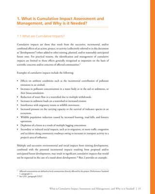 What is Cumulative Impact Assessment and Management, and Why is it Needed? | 19
1. What is Cumulative Impact Assessment and
Management, and Why is it Needed?
1.1 What are Cumulative Impacts?
Cumulative impacts are those that result from the successive, incremental, and/or
combined effects of an action, project, or activity (collectively referred to in this document
as “developments”) when added to other existing, planned, and/or reasonably anticipated
future ones. For practical reasons, the identification and management of cumulative
impacts are limited to those effects generally recognized as important on the basis of
scientific concerns and/or concerns of affected communities.9
Examples of cumulative impacts include the following:
•	 Effects on ambient conditions such as the incremental contribution of pollutant
emissions in an airshed.
•	 Increases in pollutant concentrations in a water body or in the soil or sediments, or
their bioaccumulation.
•	 Reduction of water flow in a watershed due to multiple withdrawals.
•	 Increases in sediment loads on a watershed or increased erosion.
•	 Interference with migratory routes or wildlife movement.
•	 Increased pressure on the carrying capacity or the survival of indicator species in an
ecosystem.
•	 Wildlife population reduction caused by increased hunting, road kills, and forestry
operations.
•	 Depletion of a forest as a result of multiple logging concessions.
•	 Secondary or induced social impacts, such as in-migration, or more traffic congestion
and accidents along community roadways owing to increases in transport activity in a
project’s area of influence.
Multiple and successive environmental and social impacts from existing developments,
combined with the potential incremental impacts resulting from proposed and/or
anticipated future developments, may result in significant cumulative impacts that would
not be expected in the case of a stand-alone development.10
Box 2 provides an example.
9
	 Affected communities are defined as local communities directly affected by the project (Performance Standard
1, paragraph 1).
10
	 See GN1, paragraph GN37.
 