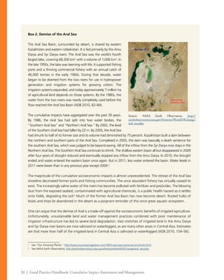 20 | Good Practice Handbook: Cumulative Impact Assessment and Management
Box 2. Demise of the Aral Sea
The Aral Sea Basin, surrounded by desert, is shared by eastern
Kazakhstan and eastern Uzbekistan. It is fed primarily by the Amu
Darya and Syr Darya rivers. The Aral Sea was the world’s fourth
largest lake, covering 68,300 km2
with a volume of 1,006 km3
. In
the late 1950s, the lake was teeming with life. It supported fishing
ports and a thriving commercial fishery with an annual catch of
46,000 tonnes in the early 1960s. During that decade, water
began to be diverted from the two rivers for use in hydropower
generation and irrigation systems for growing cotton. The
irrigation systems expanded, and today approximately 7 million ha
of agricultural land depends on those systems. By the 1980s, the
water from the two rivers was nearly completely used before the
flow reached the Aral Sea Basin (ADB 2010, 82–84).
The cumulative impacts have aggregated over the past 30 years.
By 1986, the Aral Sea had split into two water bodies, the
“Southern Aral Sea” and “Northern Aral Sea.” By 2002, the level
of the Southern Aral Sea had fallen by 22 m. By 2005, the Aral Sea
had shrunk to half of its former size and its volume had diminished by 75 percent. Kazakhstan built a dam between
the northern and southern parts of the Aral Sea. Completed in 2005, the dam was basically a death sentence for
the southern Aral Sea, which was judged to be beyond saving. All of the inflow from the Syr Darya now stays in the
Northern Aral Sea. The Southern Aral Sea continues to shrink. The shallow eastern basin all but disappeared in 2009
after four years of drought reduced and eventually stopped any inflow from the Amu Darya. In 2010, the drought
ended and water entered the eastern basin once again. But in 2011, less water entered the basin. Water levels in
2011 were lower than in any previous year except 2009.a
The magnitude of the cumulative socioeconomic impacts is almost unprecedented. The retreat of the Aral Sea
shoreline decimated former ports and fishing communities. The once abundant fishery has virtually ceased to
exist. The increasingly saline water of the rivers has become polluted with fertilizer and pesticides. The blowing
dust from the exposed seabed, contaminated with agricultural chemicals, is a public health hazard as it settles
onto fields, degrading the soil.b
Much of the former Aral Sea Basin has now become desert. Rusted hulks of
boats and ships lie abandoned in the desert as a poignant reminder of this once great aquatic ecosystem.
One can argue that the demise of Aral is a trade-off against the socioeconomic benefits of irrigated agriculture.
Unfortunately, unsustainable land and water management practices combined with poor maintenance of
irrigation infrastructure has led to severe land degradation. Vast stretches of irrigated land in the Amu Darya
and Syr Darya river basins are now salinized or waterlogged, as are many other areas in Central Asia. Estimates
are that more than half of the irrigated land in Central Asia is salinized or waterlogged (ADB 2010, 154–56).
a
	 See “Our Amazing Planet,” http://www.ouramazingplanet.com/1805-aral-sea-continues-to-shrink.html.
b
	 See NASA Earth Observatory, http://earthobservatory.nasa.gov/Features/WorldOfChange/aral_sea.php.
Source: NASA Earth Observatory, http://
earthobservatory.nasa.gov/Features/WorldOfChange/
aral_sea.php.
 
