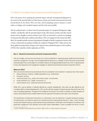 What is Cumulative Impact Assessment and Management, and Why is it Needed? | 21
1.2 What Is Cumulative Impact Assessment and Management?
CIA is the process of (a) analyzing the potential impacts and risks of proposed developments in
the context of the potential effects of other human activities and natural environmental and social
external drivers on the chosen VECs over time, and (b) proposing concrete measures to avoid,
reduce, or mitigate such cumulative impacts and risk to the extent possible.
The key analytical task is to discern how the potential impacts of a proposed development might
combine, cumulatively, with the potential impacts of the other human activities and other natural
stressors such as droughts or extreme climatic events. VECs are immersed in a natural ever-changing
environment that affects their condition and resilience.VECs are integrators of the stressors that affect
them.Forexample,periodicextremesofprecipitation(droughtsorfloods),temperature(extremecold
or heat), or fluctuations in predators all affect the condition of biological VECs. Today and into the
future, global warming (climate change) can be expected to have substantial impacts on the condition
of VECs. Box 3 provides a further explanation on VECs.
Box 3 . Valued Environmental and Social Components (VECs)
CIAs are complex, and cost time and money. For a CIA to be effective in supporting good overall environmental and
social risk management, its scope must be properly defined. Because it is unrealistic to think that every environmental
and social aspect that can be subject to cumulative impacts can be appropriately factored into a CIA, it is good practice
to focus the assessment and management strategies on Valued Environmental and Social Components (VECsa
).
What are VECs?
VECs are environmental and social attributes that are considered to be important in assessing risks; they may be:
•	 physical features, habitats, wildlife populations (e.g., biodiversity),
•	 ecosystem services,
•	 natural processes (e.g., water and nutrient cycles, microclimate),
•	 social conditions (e.g., health, economics), or
•	 cultural aspects (e.g., traditional spiritual ceremonies).
While VECs may be directly or indirectly affected by a specific development, they often are also affected by the
cumulative effects of several developments. VECs are the ultimate recipient of impacts because they tend to be at the
ends of ecological pathways. Throughout this handbook the acronym VECs refers to sensitive or valued receptors of
impact whose desired future condition determines the assessment end points to be used in the CIA process.
The identification of assessment end points is a critical step in any risk assessment. To guide subsequent analysis,
the identification of end points needs to be initiated during the scoping phase (Section 2, Steps 1 and 2) through
social and ecological scoping. Social scoping through participatory, meaningful, and transparent consultation and
good-faith engagement with affected communities and/or stakeholders is used to establish the terms in which
a
Acronym originally coined by Beanlands and Duinker (1983) to refer to “valued ecosystem components.”
 