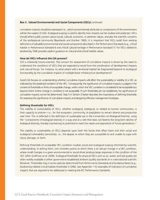 22 | Good Practice Handbook: Cumulative Impact Assessment and Management
Box 3 . Valued Environmental and Social Components (VECs) continued
cumulative impacts should be expressed (i.e., which environmental attributes or components of the environment
will be the subject of CIA). Ecological scoping is used to identify how impacts can be studied and predicted. VECs
should reflect public concern about social, cultural, economic, or aesthetic values, and also the scientific concerns
of the professional community (Beanlands and Duinker 1983). It is important that VECs build from existing
definitions of valuable environmental and social components described in the Performance Standards (e.g., critical
habitat in Performance Standard 6 and critical cultural heritage in Performance Standard 7). For VECs related to
biodiversity, GN6 provides explicit guidance on natural and critical habitat values.
How do VECs influence the CIA process?
CIA is inherently future-oriented. The concern for assessment of cumulative impacts is driven by the need to
understand the conditions of VECs that are expected to result from the combination of development impacts
and natural forces. For instance, to what extent will a terrestrial habitat be fragmented beyond its ecological
functionality by the cumulative impacts of multiple linear infrastructure developments?
Good CIA focuses on understanding whether cumulative impacts will affect the sustainability or viability of a VEC as
indicated by the predicted condition of the VEC. Consequently, the significance of cumulative impacts is judged in the
context of thresholds or limits of acceptable change, within which the VEC condition is considered to be acceptable but
beyond which further change in condition is not acceptable. If such thresholds are not established, the significance of
cumulative impacts cannot be determined. Step 5 in Section 2 better describes the importance of defining thresholds
for assessing the significance of cumulative impacts and designing effective management strategies.
Defining thresholds for VECs
The viability or sustainability of VECs, whether ecological, biological, or related to human communities, is
their capacity to endure—i.e., for the ecosystem, community, or population to remain diverse and productive
over time. This is reflected in the definition of sustainable use in the Convention on Biological Diversity: using
the “components of biological diversity in a way and at a rate that does not lead to the long-term decline of
biological diversity, thereby maintaining its potential to meet the needs and aspirations of future generations.”
The viability or sustainability of VECs depends upon both the forces that affect them and their social and
ecological vulnerability (sensitivity), i.e., the degree to which they are susceptible to and unable to cope with
injury, damage, or harm.
Defining thresholds of acceptable VEC condition involves social and ecological scoping informed by scientific
understanding. In setting them, one considers points at which there is an abrupt change in a VEC condition,
where small changes in a given environmental or social driver produce large responses in the condition of the
VEC (after Groffman et al. 2006). Ecological thresholds for physical VECs such as air, water, and soil quality are
often readily available in either government-established ambient quality standards or in international scientific
literature. Thresholds may in some cases be determined from Performance Standards and Guidance Notes (e.g.,
biodiversity-related critical habitat thresholds in GN6). See Appendix 1 for examples of indicators of cumulative
impacts that are required to be addressed in meeting the IFC Performance Standards.
 