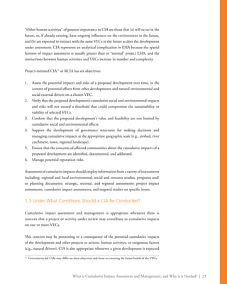What is Cumulative Impact Assessment and Management, and Why is it Needed? | 23
“Other human activities” of greatest importance in CIA are those that (a) will occur in the
future, or, if already existing, have ongoing influences on the environment in the future,
and (b) are expected to interact with the same VECs in the future as does the development
under assessment. CIA represents an analytical complication in ESIA because the spatial
horizon of impact assessment is usually greater than in “normal” project ESIA, and the
interactions between human activities and VECs increase in number and complexity.
Project-initiated CIA11
or RCIA has six objectives:
1.	 Assess the potential impacts and risks of a proposed development over time, in the
context of potential effects from other developments and natural environmental and
social external drivers on a chosen VEC.
2.	 Verify that the proposed development’s cumulative social and environmental impacts
and risks will not exceed a threshold that could compromise the sustainability or
viability of selected VECs.
3.	 Confirm that the proposed development’s value and feasibility are not limited by
cumulative social and environmental effects.
4.	 Support the development of governance structures for making decisions and
managing cumulative impacts at the appropriate geographic scale (e.g., airshed, river
catchment, town, regional landscape).
5.	 Ensure that the concerns of affected communities about the cumulative impacts of a
proposed development are identified, documented, and addressed.
6.	 Manage potential reputation risks.
Assessmentofcumulativeimpactsshouldemployinformationfromavarietyofinstruments
including, regional and local environmental, social and resource studies, programs and/
or planning documents; strategic, sectoral, and regional assessments; project impact
assessments, cumulative impact assessments, and targeted studies on specific issues.
1.3 Under What Conditions Should a CIA Be Conducted?
Cumulative impact assessment and management is appropriate whenever there is
concern that a project or activity under review may contribute to cumulative impacts
on one or more VECs.
This concern may be preexisting or a consequence of the potential cumulative impacts
of the development and other projects or actions, human activities, or exogenous factors
(e.g., natural drivers). CIA is also appropriate whenever a given development is expected
11
	 Government-led CIAs may differ on these objectives and focus on ensuring the future health of the VECs.
 