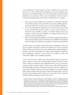 24 | Good Practice Handbook: Cumulative Impact Assessment and Management
to have significant or irreversible impacts on the future condition of one or more VECs
that also are, or will be, affected by other developments. The other developments may
already exist, be reasonably predictable, or be a mix of existing and reasonably anticipated
developments. In circumstances where a series of developments of the same type is
occurring, or being planned, the need for CIA can be fairly obvious.12
For example:
•	 when a series of mining developments occur within an area where they will impact
the same VECs (perhaps common water bodies or watercourses, wildlife populations,
community health, community loss of access to assets, or multiple land takings);
•	 when a series of hydroelectric developments occur within the same river or within
the same watershed with cumulative impacts in common on flora and fauna, on
downstream water availability or quality, on watershed sediment dynamics, on
navigation, on local communities’ livelihoods, or on adjacent land uses because of
increased access from associated roads; or
•	 When a series of agricultural developments occur that will cumulatively impact land use
patterns, having cumulative impacts on downstream water availability (from withdrawal
of water for irrigation), on downstream water quality, or on local community livelihoods.
Good CIA practice is not limited to assessing the impacts of developments of the same
type. For example, CIA might be needed for the development of a mine in association
with increased access from road construction that will bring further induced development
(perhaps in association with developments in adjacent forest management, hydroelectric
power developments, agriculture or other activities, all of which may affect local
communities, wildlife, or water availability and quality).
In some cases, CIA may be needed to assess and manage the impacts of several new
projects, activities, or actions that are being developed or planned. In other situations,
CIA of a single new development may be appropriate when it occurs in an area where
concerns exist about cumulative impacts—concerns that are either well documented or
identified through consultation with affected communities and other stakeholders. In
some situations, different components of the same development13
are assessed in separate
ESIAs, and the cumulative impacts from these components should be subject to CIA. The
key point in determining the need for CIA is that one or more VECs will be cumulatively
impacted by different developments, whatever they may be.
12
	 Cumulative impacts can occur (a) when there is “spatial crowding” as a result of overlapping impacts from
various actions on the same VEC in a limited area, (e.g., increased noise levels in a community from industrial
developments, existing roads, and a new highway; or landscape fragmentation caused by the installation of
several transmission lines in the same area) or (b) when there is “temporal crowding” as impacts on a VEC from
different actions occur in a shorter period of time than the VEC needs to recover (e.g., impaired health of a fish’s
downstream migration when subjected to several cascading hydropower plants).
13
	 Including associated facilities and other related infrastructure such as roads, ports, railroads, bridges, or terminals.
 